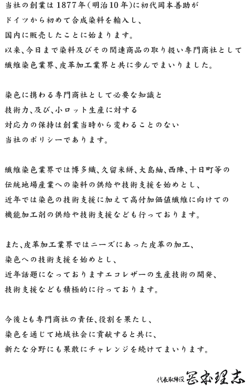 当社の創業は1877年（明治10年）に初代岡本善助がドイツから初めて合成染料を輸入し、国内に販売したことに始まります。以来、今日まで染料及びその関連商品の取り扱い専門商社として繊維染色業界、皮革加工業界と共に歩んでまいりました。染色に携わる専門商社として必要な知識と技術力、及び、小ロット生産に対する対応力の保持は創業当時から変わることのない当社のポリシーであります。繊維染色業界では博多織、久留米絣、大島紬、西陣、十日町等の伝統地場産業への染料の供給や技術支援を始めとし、近年では染色の技術支援に加えて高付加価値繊維に向けての機能加工剤の供給や技術支援なども行っております。また、皮革加工業界ではニーズにあった皮革の加工、染色への技術支援を始めとし、近年話題になっておりますエコレザーの生産技術の開発、技術支援なども積極的に行っております。今後とも専門商社の責任、役割を果たし、染色を通じて地域社会に貢献すると共に、新たな分野にも果敢にチャレンジを続けてまいります。取締役社長　岡本理志